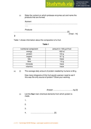 3
v1 4Y11 Cambridge IGCSE Biology – past paper questions and answers
(ii) State the nutrient on which protease enzymes act and name the
products that are formed.
Nutrient
.......................................................................................................
......
Products
........................................................................................................ [2]
[Total : 14]
2
Table 1 shows information about the composition of a fruit.
Table 1
nutritional component amount in 100 g of fruit
energy 162 kJ
protein 0.6 g
sugars 8.7 g
fats trace
fibre 1.6 g
minerals trace
vitamins trace
(a) (i) The average daily amount of protein needed by humans is 66 g.
How many kilograms of this fruit would a person need to eat if
this was the only source of protein? Show your working.
Answer .......................................kg [3]
(ii) List the four main chemical elements from which protein is
made.
1.
2.
3.
4. ............................................. [2]
 