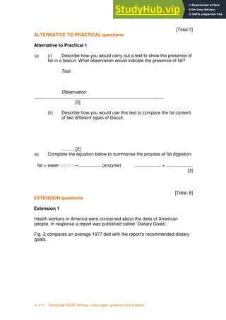 6
v1 4Y11 Cambridge IGCSE Biology – past paper questions and answers
[Total:7]
ALTERNATIVE TO PRACTICAL questions
Alternative to Practical 1
(a) (i) Describe how you would carry out a test to show the presence of
fat in a biscuit. What observation would indicate the presence of fat?
Test
Observation
......................................................................................................
[3]
(ii) Describe how you would use this test to compare the fat content
of two different types of biscuit.
.......... [2]
(b) Complete the equation below to summarise the process of fat digestion.
fat + water ...................(enzyme) ..................... + .....................
[3]
[Total: 8]
EXTENSION questions
Extension 1
Health workers in America were concerned about the diets of American
people. In response a report was published called `Dietary Goals'.
Fig. 3 compares an average 1977 diet with the report's recommended dietary
goals.
 