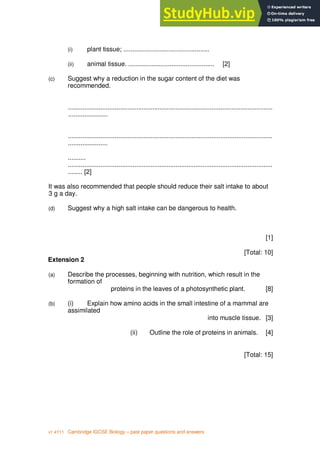 8
v1 4Y11 Cambridge IGCSE Biology – past paper questions and answers
(i) plant tissue; ................................................
(ii) animal tissue. ................................................ [2]
(c) Suggest why a reduction in the sugar content of the diet was
recommended.
..................................................................................................................
......................
..................................................................................................................
......................
..........
..................................................................................................................
........ [2]
It was also recommended that people should reduce their salt intake to about
3 g a day.
(d) Suggest why a high salt intake can be dangerous to health.
[1]
[Total: 10]
Extension 2
(a) Describe the processes, beginning with nutrition, which result in the
formation of
proteins in the leaves of a photosynthetic plant. [8]
(b) (i) Explain how amino acids in the small intestine of a mammal are
assimilated
into muscle tissue. [3]
(ii) Outline the role of proteins in animals. [4]
[Total: 15]
 