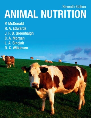 Seventh Edition

P. McDonald R. A. Edwards J. F. D. Greenhalgh
C. A. Morgan L. A. Sinclair R. G. Wilkinson
Animal Nutrition is a core text for undergraduates in Animal Science, Veterinary Science, Agriculture,
Biology and Biochemistry studying this subject. It also provides a standard reference text for agricultural
advisers, animal nutritionists and manufacturers of animal feeds.
The latest edition of this classic text continues to provide a clear and comprehensive introduction to the
science and practice of animal nutrition. The text is supported by key experimental evidence throughout.
Quantitative aspects of the subject are clearly explained and illustrated by worked examples. Chapters
that deal with the calculation of requirements include problems and solutions to aid student learning. Other
chapters include essay-type questions that students can use as a guide to revision.

The new edition of Animal Nutrition has been completely updated and has been reorganised to
present the subject in six sections:
the components of foods – carbohydrates, lipids, proteins, vitamins and minerals

•	

the digestion and metabolism of nutrients – how animals obtain and utilise nutrients from foods

•	

the nutrient requirements of animals – maintenance and production

•	

a description of the foods commonly given to animals – their nutrient content and factors
affecting their use

•	

the contribution of animal products to human nutrition – including effects on health and the
environment

Animal Nutrition
P. McDonald
R. A. Edwards
J. F. D. Greenhalgh
C. A. Morgan
L. A. Sinclair
R. G. Wilkinson

quantifying the nutrients supplied by foods – digestibility, energy and protein values

•	

Seventh Edition

The Appendix provides comprehensive tables on the composition of foods and the latest feeding
standards for dairy and beef cattle, sheep, pigs and poultry, and horses.

P McDonald was formerly Head of the Department of Agricultural Biochemistry at the Edinburgh School
of Agriculture. R A Edwards was formerly Head of the Department of Animal Nutrition at the Edinburgh
School of Agriculture. J F D Greenhalgh is Emeritus Professor of Animal Production and Health at
the University of Aberdeen. C A Morgan is an animal nutritionist at the Scottish Agricultural College,
Edinburgh. L A Sinclair is Professor of Animal Science at Harper Adams University College. R G Wilkinson
is Principal Lecturer in Ruminant Nutrition at Harper Adams University College

Front cover image: © Getty Images

CVR_MCDO4238_07_SE_CVR.indd 1

McDonald Edwards Greenhalgh
Morgan Sinclair Wilkinson

•	

Animal Nutrition

Animal Nutrition

Seventh
Edition

www.pearson-books.com

20/12/2010 15:00

 