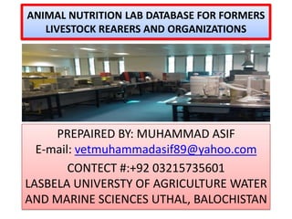 ANIMAL NUTRITION LAB DATABASE FOR FORMERS
LIVESTOCK REARERS AND ORGANIZATIONS

PREPAIRED BY: MUHAMMAD ASIF
E-mail: vetmuhammadasif89@yahoo.com
CONTECT #:+92 03215735601
LASBELA UNIVERSTY OF AGRICULTURE WATER
AND MARINE SCIENCES UTHAL, BALOCHISTAN

 