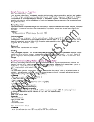 Sample Receiving and Preparation
1.1.1. Record Incoming Samples
Upon receipt at the laboratory samples are assigned batch numbers. The requester has to fill a form (see Appendix
1) providing sample description, source, requested analyses, costs for each analysis and budget code for charges.
This form must be approval by the project manager for charge back payment. The Animal Nutrition Laboratory
uses this information to build up a data base on results of analyses and source description of all samples that pass
through the laboratory.
Sample Preparation
Sample preparation converts the samples into homogeneous material for the various nutritional analyses. Drying and
grinding are the essential operations. Sample preparation is conducted according to sample type and analyses
requested.
Reference
• AOAC (Association of Official Analytical Chemists). 1995.

Drying Samples
In case fresh forage samples are wet when received they are dried overnight at 60 °C in an air-circulation oven to
obtain air dried samples ready for grinding.Feces samples are dried at 60 °C in an air-circulation oven (Fig.3) for at
least 48 hours prior to grinding. Milk and milk derivatives are prepared according to the analyses requested (see
chapter 3). For dry matter see section 1.2.1.
Equipment
• Air-circulation oven for large field samples
Grinding
Feed samples are ground to 1 mm particle size with a Wiley mill Samples for tannin analyses are ground to 0.5 mm
particle size. Dried or frozen feces are first passed through a 2 mm mesh, then through a 1 mm mesh. Dried and
ground samples are stored in airtight containers away from heat and light. Caution has to be taken to avoid insect
damage.

1.2. Determination of Dry Matter, Ash and Organic Matter
Accuracy, repeatability and comparison of results between laboratories require standardization of methods. The
following methods for dry matter, ash and organic matter determination are essential for validating any method for
feed analysis. Most of the nutritional analyses of feed are based on dry matter values.
1.2.1. Determination of Dry Matter (DM)
Principle
Dry matter is the portion in forages that is not water. All nutritional analyses are based on dry matter content. In
ICARDA’s Animal Nutrition Laboratory the AOAC method for determination of moisture in animal feed has been
adapted to the working routine in the laboratory as follows:
Procedure
• Dry empty porcelain crucibles overnight at 105 °C
• Cool in desiccators to room temperature
• Weight oven-dry crucible (W t)
• Add approximately 2 g of ground sample; record weight (W s)
• Dry overnight at 105 °C
• Cool in desiccators to room temperature
• Weight oven–dry crucible+sample = (W 0)
For milk and milk derivatives samples
• For dry matter based analyses, 2 ml of milk are dried in cruciblesovernight at 105 °C and its weight taken
• For cheese, a 2 g sample is dried overnight at 105 °C and then dryweight taken.
Calculations
%DM = [(W 0–W t )/W s ]×100
Equipment
• Precision balance
• Air-circulation oven
• Desiccator
• Porcelain crucibles
1.2.2. Determination of Ash
Procedure
• Ignite dry matter samples (see 1.2.1) overnight at 550 °C in mufflefurnace

 