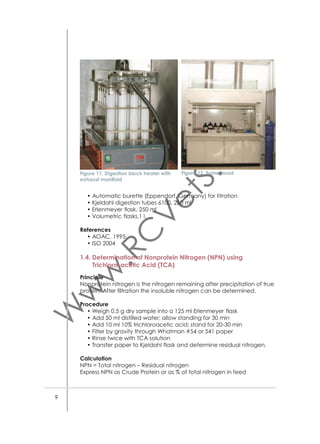 • Rinse twice with acetone by ﬁlling funnel with vacuum off for 2
minutes before vacuuming dry
• Leave folded ﬁlter paper with residues in oven at 105 °C for 8 h or
overnight
• Weigh hot ﬁlter paper with residues (Wr)
• Transfer paper residue into Kjeldahl digestion tube
• Add additional 5 ml sulfuric acid to digest ﬁlter paper
• Determine nitrogen in residue by standard Kjeldahl
• Titrate with 0.01 N standard acid.
Calculation
%ADIN = [(%N in Wt – %N in W0)/(Ws×%DM)]×100
Reagents / Solutions
• Standard ADF solution (see 1.6.2.)
• For titration 0.01 N sulfuric acid (H2SO4) (see 1.6.2.).
Equipment
• Precision balance (Fig. 5)
• Reﬂuxing apparatus (see Fig. 15)
• Vacuum ﬁltering system with trap in line (Fig. 16)
• Air-circulation oven (Fig. 6)
• Berzelius beakers (600 ml)
• Sintered glass crucibles (course porosity 1) (Fig. 17)
• Büchner funnel
• Whatman ﬁlter paper number 54 or 541.
Crucible cleaning
The sintered glass crucibles (coarse porosity1) that are used for detergent ﬁber analyses (1.6.) need to be cleaned regularly as follows:
• Place crucibles on a metal tray and pull washing solution to cover
the bottom of the crucibles
• Keep overnight for 18 hours
• Rinse with distilled water until clear
• Dry crucibles in oven at 105 °C.
Washing solution
Dissolve 6 g of either Sodium dichromate or Potassium dichromate in
100 ml distilled water and then add 100 ml of concentrated sulfuric acid
References
• Licitra G, Hernandez TM and VanSoest PJ. 1996.

16

 