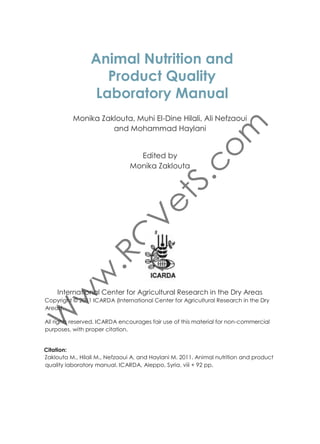 Copyright © 2011 ICARDA (International Center for Agricultural Research in the Dry
Areas).
All rights reserved. ICARDA encourages fair use of this material for non-commercial
purposes, with proper citation.
Citation:
Zaklouta M., Hilali M., Nefzaoui A. and Haylani M. 2011. Animal nutrition and product
quality laboratory manual. ICARDA, Aleppo, Syria. viii + 92 pp.

ISBN: 92-9127-250-7

International Center for Agricultural Research in the Dry Areas (ICARDA)
P.O.Box 5466, Aleppo, Syria
Tel: +963 21 2213433, 2213477, 2225012
E-mail: icarda@cgiar.org
Website: www.icarda.org
The views expressed are those of the authors, and not necessarily those of ICARDA.
Where trade names are used, it does not imply endorsement of, or discrimination
against, any product by the Center. Maps have been used to support research
data, and are not intended to show political boundaries.

 