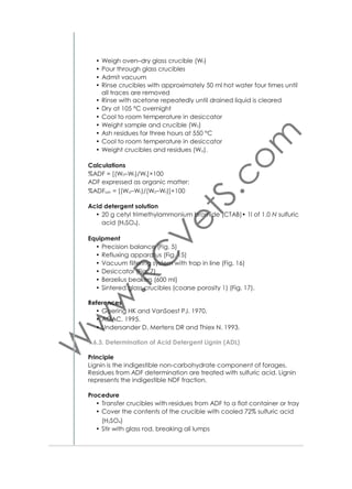 • Note: The solution in the vessel is under pressure. The exhaust valve
needs to be opened to release the pressure and solution prior to
opening the lid
• After the solution has been exhausted, close the exhaust valve
and open the lid. Add 1900 ml of (50–85 °C) rinse water and agitate for 5 min. The lid may be sealed with the Heat on or left open
with the Heat off. Repeat hot water rinse (total of two rinses)
• When the rinsing process is complete remove the samples. Gently
press out excess water from bags. Place bags in a 250 ml beaker,
add enough acetone to cover bags and soak for 3–5 min.
• Remove bags from acetone and place on a wire screen to air–dry.
Completely dry in oven at 105±2 °C (most ovens will complete drying within 2–4 h). Do not place bags in the oven until acetone has
completely evaporated
• Remove bags from oven, place directly into a collapsible desiccant pouch and ﬂatten to remove air. Cool to ambient temperature and weigh bags
• Ash the entire bag/sample in pre-weighed crucible for 2 h at
600±15 °C, cool in desiccator and weigh to calculate loss of
weight of organic matter (W3).
Calculations
% Crude Fiber = [W3–(W1×C1)/W2]×100
Where:
W1 = Bag tare weight,
W2 = Sample weight
W3 = Weight of Organic Matter (Loss of weight on ignition of bag and
ﬁber)
C1 = Ash corrected blank bag factor (Loss of weight on ignition of
blank bag/original blank bag)
Equipment
As for Acid detergent ﬁber.
References
• Goering HK and VanSoest PJ. 1970.
• Anonymous. 1995.
• AOAC. 1990.

1.8. Determination of Macro and Micro Minerals
Principle
Samples are dried and ashed. The ash is dissolved in acid and diluted
with water. The minerals in the diluted ash are determined.

25

 