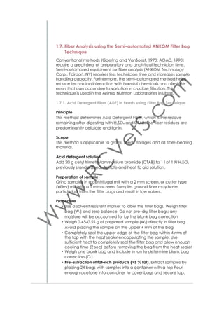 1.9. Determination of Tannins
Many agro-industrial by-products that play an increasing role as
supplementary feed contain tannins. The measurement of the anti–nutritional effects of tannins is, therefore, an important analysis in the nutrition laboratory. In this manual the analyses for determination of tannins
that can be deducted at the laboratory are described.
1.9.1. Total Phenolics and Tannins
Principle
This section describes the method for determination of tannins in plant
samples by binding with polyvinyl polypyrrolidone (PVPP). PVPP binds
tannins. First the total phenols are measured. In a second test the tannins are precipitated together with the PVPP. The results are then subtracted from the total phenols to determine the tannins as a percentage of tannic acid equivalent in dry matter.
Procedure
Sample extraction
• Grind dry material and pass through 2 mm sieve
• Mix ground sample well, grind again and pass through 0.5 mm
sieve
• Weigh 200 mg of sample
• Dissolve in 10 ml 70% acetone
• Keep for 35 minutes in ultrasonic water bath
• Centrifuge at 4 °C, 3000 rpm for 10 min
• Take supernatant as original extract (oE)
• Keep oE in refrigerator.
Preparation of standard curve
• Use 100×12 mm test tubes
• Use aliquots of tannin acid solution as in below table
• Add distilled water, Folin-Ciocalteu reagent and sodium carbonate solution as in Table 2
• Vortex after each step
• After adding last component (sodium carbonate solution) keep
tubes in darkness for 40 minutes
• Read absorbance for levels of concentration of tannic acid at 725
nm.
Preparation and reading of samples
• Add 450 μl of distilled water to 50 μl of oE
• Vortex
• Add 250 μl of Folin-Ciocalteu reagent
• Vortex
• Add 1250 μl of sodium carbonate solution

31

 