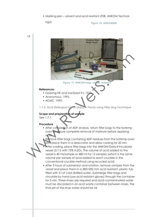 densed tannins in feeds. At temperature around 95 °C the interﬂavan
bonds in mineral acids are broken in alcoholic solutions to pink colored
anthocyanidins (Makkar 2003). These can be measured at 550 nm.
However, Makkar (2003) recommends that the method should be used
with caution as a quantitative assay.
Procedure
Sample extraction
• Grind dry material and pass through 2 mm sieve
• Mix ground sample well, grind again and pass through 0.5 mm sieve
• Weigh 200 mg of sample
• Dissolve in 10 ml 70% acetone.
• Keep for 35 minutes in ultrasonic water bath
• Centrifuge at 4 °C, 3000 rpm for 10 min
• Take supernatant as original extract (oE)
• Keep oE in refrigerator.
Preparation and reading of samples
• Use three replications of test tubes 100×10 mm for each sample
• Prepare samples as:
250 μl of oE
1500 μl of Butanol-HCl reagent
50 μl of Ferric reagent
• Cover tubes with glass marbles
• Heat two replications of each sample in heating block or water
bath at 97–100 °C
• Use one (unheated) replication as blank
• Read absorption at 550 nm against blank for each sample
• Dilute samples with absorbance greater than 600 nm as follows:
dilute oE with 70% acetone, keeping total volume of oE and
acetone as 250 μl
• Repeat reading absorption at 550 nm.
Calculations
A: Absorption at 550 nm
F: Dilution factor (if sample diluted because of absorption greater than 600)
DM: dry matter
CT: Condensed tannin (as leucocyanidin equivalent) in dry matter
CT = (A×78.26×F)/(%DM)
Reagents/ Solutions
70% acetone
Prepare 70% aqueous acetone (v/v)
Butanol–HCl reagent
Butanol–HCl 95/5 v/v
Mix 950 ml n–butanol with 50 ml concentrated HCl (37%).

35

 