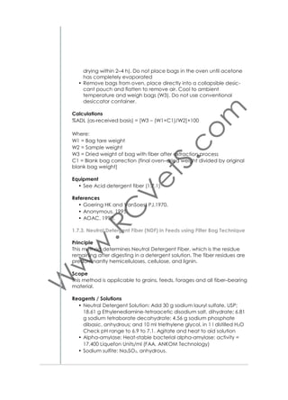 Equipment
• Precision balance (Fig. 5)
• Ultrasonic water bath (Fig. 25)
• Cooled centrifuge (Fig. 26)
• Heated water bath or heating block (Fig. 27) set at 97–100 °C
• Vortex (Fig. 24)
• Spectrophotometer (Fig. 23)
• Eppendorf pipettes of different volumes (Fig. 28)
• Cuvettes
• Test tubes 100×12 mm
• Centrifuge tubes, 13 ml
• Centrifuge tubes, 50 ml.
References
• Makkar HPS. 2003.
1.9.3. Bioassay using PEG
Principle (see 1.9.2)
Tannin activity is measured as the percent increase of gas produced in
the gas production test (Hohenheim test), on addition of polyethylene
glycol (PEG) compared to samples without PEG. PEG binds tannins
and inactivates them. With this test the level of Small chain fatty acids
(SCFA) can be predicted from the gas production values as an indicator of available energy in the feed.
Procedure
• Weigh 375 mg of feed sample (1 mm ground) and insert carefully
in 100 ml calibrated glass syringe
• Weigh 375 mg feed (Ws) and 750 mg polyethylene glycol (peg,
mw 4000) in equal number of 100 ml calibrated glass syringes
• Include blank syringes without feed
• Include syringes with standard feed (concentrate or/and hay)
• Keep syringes overnight in circulating water bath at 39 °C
• Prepare fermentation buffer solution, except rumen ﬂuid and reducing solution, in 2 l.Woulff bottle
• Keep bottle in water bath at 39 °C with stirrer overnight
Next morning:
• Keep under CO2
• Add reducing solution and wait 20 minutes until color changes
from blue to purple to colorless
• Add rumen ﬂuid
• Keep stirring under CO2 for 10 minutes
• Fill 30 ml into glass syringes
• Incubate syringes in 39 °C
• Shake syringes every 30 min during ﬁrst 4 hours, then once every hour

37

 