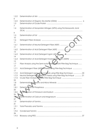 2
2.1
2.2
2.3
2.3.1
2.3.2
2.3.3
2.3.4
2.3.5
2.3.6
2.4

Assessment of Silage Nutritional Quality ..........................................................
Deﬁnition and advantages of silage .................................................................
Sampling ...............................................................................................................
Silage quality assessment ....................................................................................
Dry matter (DM) ....................................................................................................
Extraction of silage 'juice' ....................................................................................
pH ...........................................................................................................................
Ammonia ..............................................................................................................
Determination of Volatile Fatty Acids ................................................................
Lactic Acid ............................................................................................................
Assessment of Silage Quality Using Fermentation End Products ....................

49
49
49
50
50
51
51
52
53
55
57

3
3.1
3.2
3.3
3.4
3.5
3.6
3.7
3.8
3.9
3.10
3.11
3.12
3.12.1
3.12.2

Milk analysis ........................................................................................................
Sampling ...............................................................................................................
Sample preparation ............................................................................................
Determination of Fat (Gerber method) ............................................................
Total solids ..............................................................................................................
Fat, Protein Total Solids and Lactose Analysis ...................................................
Milk density ............................................................................................................
Milk conductivity ..................................................................................................
Milk pH ...................................................................................................................
Milk Acidity ............................................................................................................
Volatile Fatty Acids ..............................................................................................
Organic Acids .......................................................................................................
Tests for Abnormal Milk ........................................................................................
Somatic Cell Count (SCC) ..................................................................................
California Mastitis Test (CMT) ..............................................................................

58
58
59
59
60
61
62
63
63
64
65
67
69
69
71

4.
4.1.

Blood analysis ..................................................................................................... 72
Determination of Progesterone ......................................................................... 72

APPENDICES ........................................................................................................................
Appendix 1. Request form for analyses in Animal Nutrition Laboratory .....................
Appendix 2. Safety in the laboratory ..............................................................................
Appendix 3. Preparing standard solutions .....................................................................
Appendix 4. Abbreviations ..............................................................................................
Appendix 5. Units and conversion tables .......................................................................
Appendix 6. Frequently used standards of concentration ..........................................
Appendix 7. Table of elements .......................................................................................
Appendix 8. Bibliography .................................................................................................

iv

74
74
75
78
81
82
84
85
90

 
