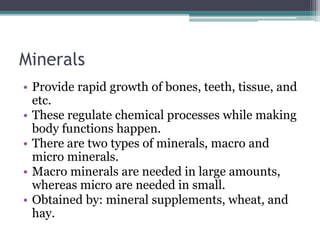 Minerals
• Provide rapid growth of bones, teeth, tissue, and
etc.
• These regulate chemical processes while making
body functions happen.
• There are two types of minerals, macro and
micro minerals.
• Macro minerals are needed in large amounts,
whereas micro are needed in small.
• Obtained by: mineral supplements, wheat, and
hay.
 