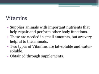 Vitamins
• Supplies animals with important nutrients that
help repair and perform other body functions.
• These are needed in small amounts, but are very
helpful to the animals.
• Two types of Vitamins are fat-soluble and water-
soluble.
• Obtained through supplements.
 
