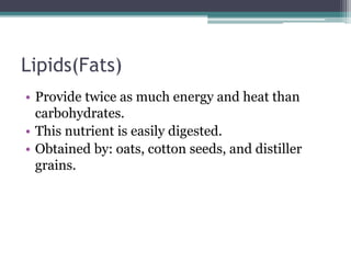 Lipids(Fats)
• Provide twice as much energy and heat than
carbohydrates.
• This nutrient is easily digested.
• Obtained by: oats, cotton seeds, and distiller
grains.
 