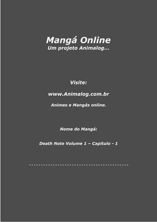 Mangá Online
       Um projeto Animalog...




                 Visite:

        www.Animalog.com.br

         Animes e Mangás online.




             Nome do Mangá:


    Death Note Volume 1 – Capitulo - 1




------------------------------------------
 