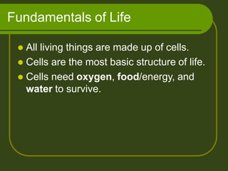 Fundamentals of Life
 All living things are made up of cells.
 Cells are the most basic structure of life.
 Cells need oxygen, food/energy, and
water to survive.
 