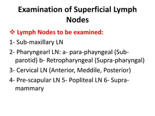 Examination of Superficial Lymph
Nodes
 Lymph Nodes to be examined:
1- Sub-maxillary LN
2- Pharyngearl LN: a- para-phayngeal (Sub-
parotid) b- Retropharyngeal (Supra-pharyngal)
3- Cervical LN (Anterior, Meddile, Posterior)
4- Pre-scapular LN 5- Popliteal LN 6- Supra-
mammary
 