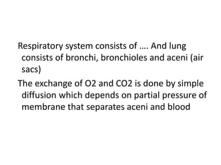 Respiratory system consists of …. And lung
consists of bronchi, bronchioles and aceni (air
sacs)
The exchange of O2 and CO2 is done by simple
diffusion which depends on partial pressure of
membrane that separates aceni and blood
 