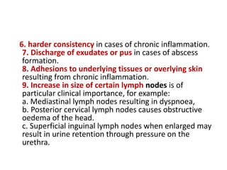 6. harder consistency in cases of chronic inflammation.
7. Discharge of exudates or pus in cases of abscess
formation.
8. Adhesions to underlying tissues or overlying skin
resulting from chronic inflammation.
9. Increase in size of certain lymph nodes is of
particular clinical importance, for example:
a. Mediastinal lymph nodes resulting in dyspnoea,
b. Posterior cervical lymph nodes causes obstructive
oedema of the head.
c. Superficial inguinal lymph nodes when enlarged may
result in urine retention through pressure on the
urethra.
 