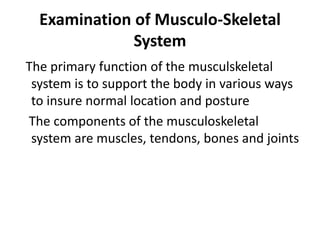 Examination of Musculo-Skeletal
System
The primary function of the musculskeletal
system is to support the body in various ways
to insure normal location and posture
The components of the musculoskeletal
system are muscles, tendons, bones and joints
 
