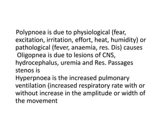 Polypnoea is due to physiological (fear,
excitation, irritation, effort, heat, humidity) or
pathological (fever, anaemia, res. Dis) causes
Oligopnea is due to lesions of CNS,
hydrocephalus, uremia and Res. Passages
stenos is
Hyperpnoea is the increased pulmonary
ventilation (increased respiratory rate with or
without increase in the amplitude or width of
the movement
 