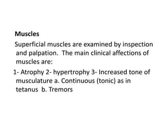 Muscles
Superficial muscles are examined by inspection
and palpation. The main clinical affections of
muscles are:
1- Atrophy 2- hypertrophy 3- Increased tone of
musculature a. Continuous (tonic) as in
tetanus b. Tremors
 