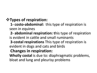 Types of respiration:
1- costo-abdominal: this type of respiration is
seen in equines
2- abdominal respiration: this type of respiration
is evident in cattle and small ruminants
3-costal respirations This type of respiration is
evident in dogs and cats and birds
Changes in respiration:
Wholly costal is due to: diaphragmatic problems,
bloat and lung and pleurisy problems
 