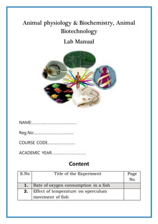 Animal physiology & Biochemistry, Animal
Biotechnology
Lab Manual
NAME:……………………………………
Reg.No:……………………………….
COURSE CODE……………………..
ACADEMIC YEAR…………………………..
Content
S.No Title of the Experiment Page
No
1. Rate of oxygen consumption in a fish
2. Effect of temperature on operculum
movement of fish
 