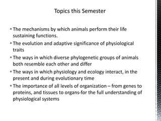 The mechanisms by which animals perform their life
sustaining functions.
The evolution and adaptive significance of physiological
traits
The ways in which diverse phylogenetic groups of animals
both resemble each other and differ
The ways in which physiology and ecology interact, in the
present and during evolutionary time
The importance of all levels of organization – from genes to
proteins, and tissues to organs-for the full understanding of
physiological systems
 