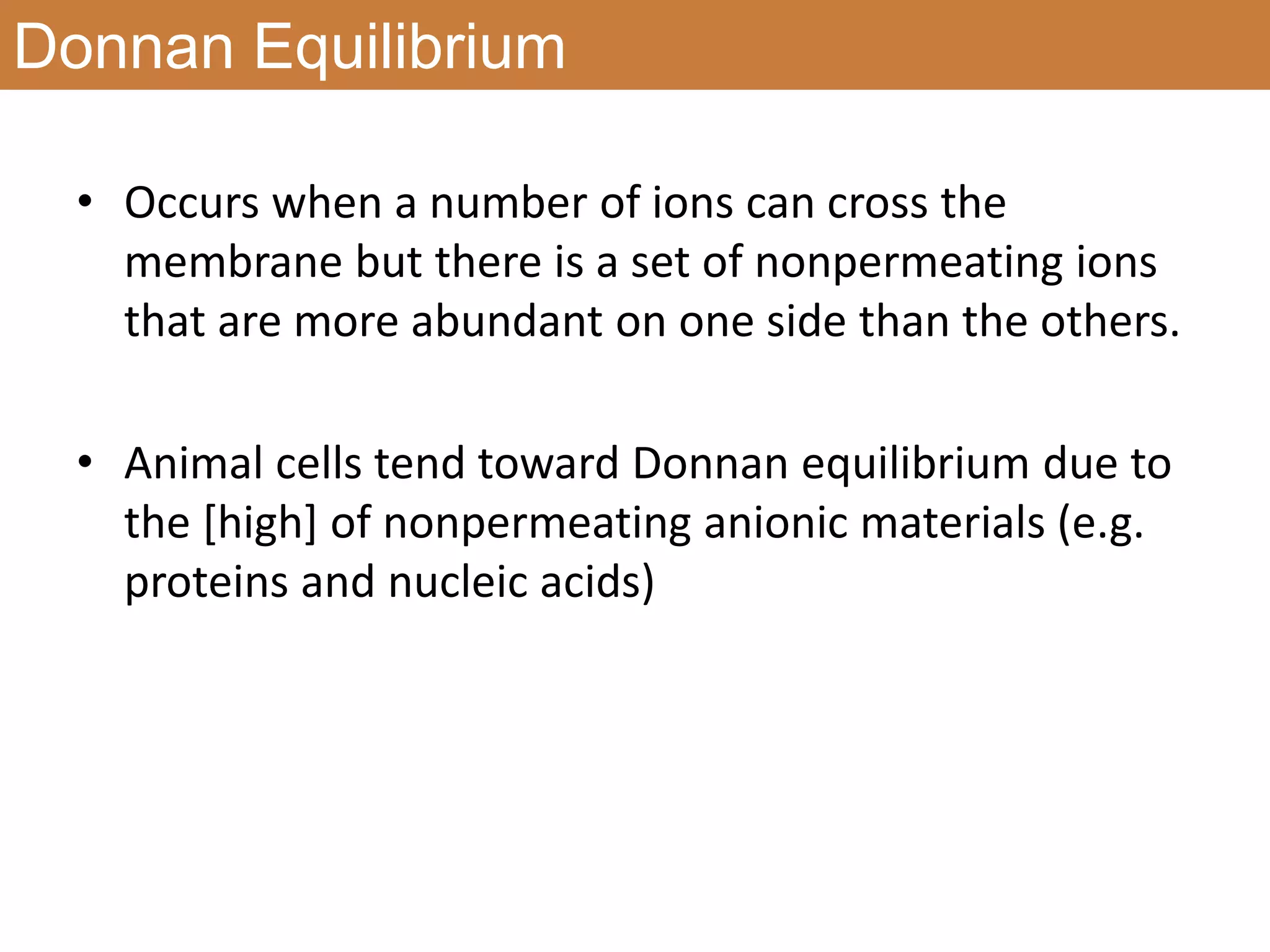 Donnan Equilibrium
• Occurs when a number of ions can cross the
membrane but there is a set of nonpermeating ions
that are more abundant on one side than the others.
• Animal cells tend toward Donnan equilibrium due to
the [high] of nonpermeating anionic materials (e.g.
proteins and nucleic acids)
 