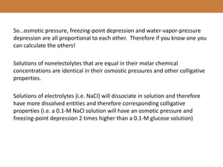 So…osmotic pressure, freezing-point depression and water-vapor-pressure
depression are all proportional to each other. Therefore if you know one you
can calculate the others!
Solutions of nonelectolytes that are equal in their molar chemical
concentrations are identical in their osmostic pressures and other colligative
properties.
Solutions of electrolytes (i.e. NaCl) will dissociate in solution and therefore
have more dissolved entities and therefore corresponding colligative
properties (i.e. a 0.1-M NaCl solution will have an osmotic pressure and
freezing-point depression 2 times higher than a 0.1-M glucose solution)
 