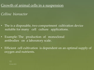 Growth of animal cells in a suspension
Celline bioreactor
• The is a disposable, two compartment cultivation device
suitable for many cell culture applications.
• Example: The production of monoclonal
antibodies on a laboratory scale.
• Efficient cell cultivation is dependent on an optimal supply of
oxygen and nutrients.
 