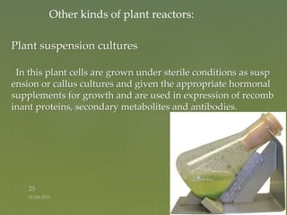 Plant suspension cultures
In this plant cells are grown under sterile conditions as susp
ension or callus cultures and given the appropriate hormonal
supplements for growth and are used in expression of recomb
inant proteins, secondary metabolites and antibodies.
Other kinds of plant reactors:
 