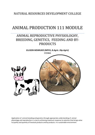 NATURAL RESOURCES DEVELOPMENT COLLEGE
ANIMAL PRODUCTION 111 MODULE
ANIMAL REPRODUCTIVE PHYSIOLOGHY,
BREEDING, GENETICS, FEEDING AND BY-
PRODUCTS
ELLISON MSIMUKO (MPVS, B.Agric. Dip.Agric)
7/7/2015
Application of animal breeding and genetics through appropriate understanding of animal
physiology and reproduction in a key to achieving maximum response to selection that brings value
to quality and quantity of livestock products and by products. in a sustainable environment
 