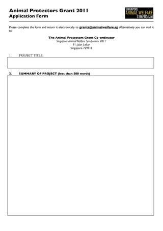 Animal Protectors Grant 2011
Application Form

Please complete the form and return it electronically to grants@animalwelfare.sg. Alternatively you can mail it
to:

                              The Animal Protectors Grant Co-ordinator
                                  Singapore Animal Welfare Symposium 2011
                                                91 Jalan Lekar
                                              Singapore 729918

1.     PROJECT TITLE:




2.     SUMMARY OF PROJECT (less than 500 words)
 