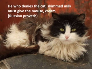 He who denies the cat, skimmed milk
must give the mouse, cream.
(Russian proverb)
 