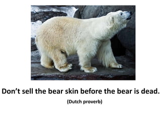 Don’t sell the bear skin before the bear is dead.
(Dutch proverb)
 