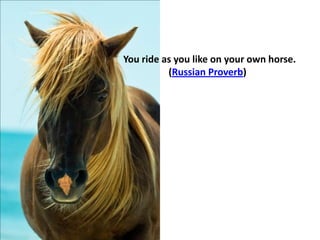 You ride as you like on your own horse.
(Russian Proverb)
 