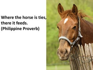 Where the horse is ties,
there it feeds.
(Philippine Proverb)
 