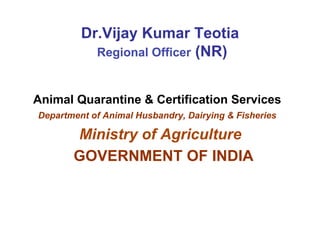 Dr.Vijay Kumar Teotia
Regional Officer (NR)
Animal Quarantine & Certification Services
Department of Animal Husbandry, Dairying & Fisheries
Ministry of Agriculture
GOVERNMENT OF INDIA
 