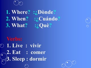 1. Where? :¿Dònde?
2. When? :¿Cuándo?
3. What? :¿Què?
Verbs:
1. Live : vivir
2. Eat : comer
3. Sleep : dormir
 