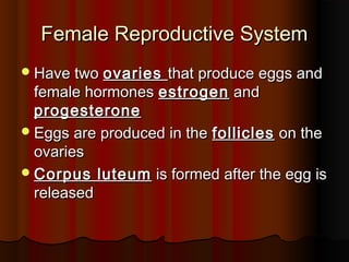 Female Reproductive SystemFemale Reproductive System
Have twoHave two ovariesovaries that produce eggs andthat produce eggs and
female hormonesfemale hormones estrogenestrogen andand
progesteroneprogesterone
Eggs are produced in theEggs are produced in the folliclesfollicles on theon the
ovariesovaries
Corpus luteumCorpus luteum is formed after the egg isis formed after the egg is
releasedreleased
 