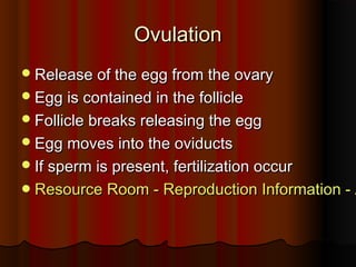 OvulationOvulation
Release of the egg from the ovaryRelease of the egg from the ovary
Egg is contained in the follicleEgg is contained in the follicle
Follicle breaks releasing the eggFollicle breaks releasing the egg
Egg moves into the oviductsEgg moves into the oviducts
If sperm is present, fertilization occurIf sperm is present, fertilization occur
Resource Room - Reproduction Information - AResource Room - Reproduction Information - A
 