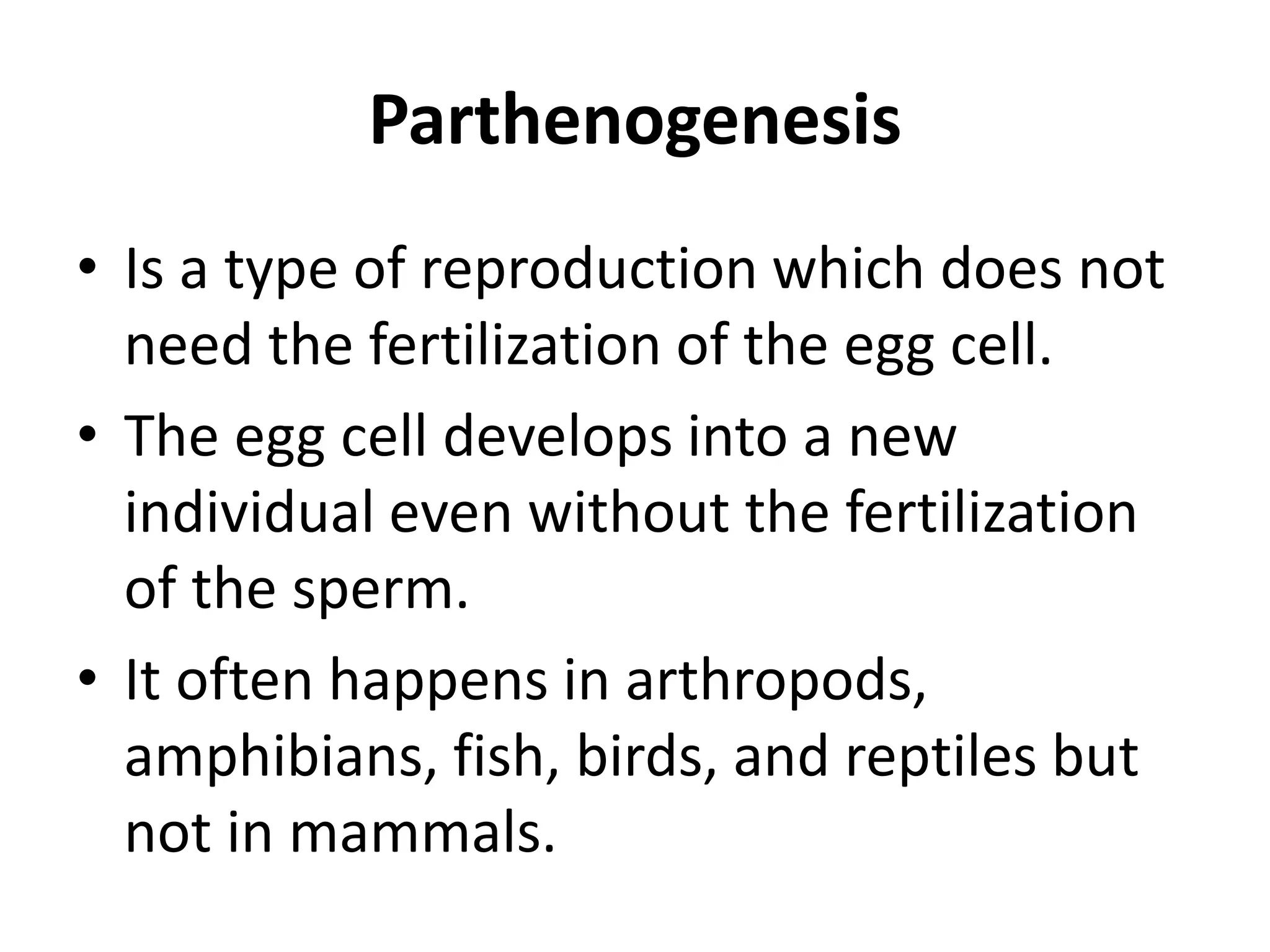 Parthenogenesis
• Is a type of reproduction which does not
need the fertilization of the egg cell.
• The egg cell develops into a new
individual even without the fertilization
of the sperm.
• It often happens in arthropods,
amphibians, fish, birds, and reptiles but
not in mammals.