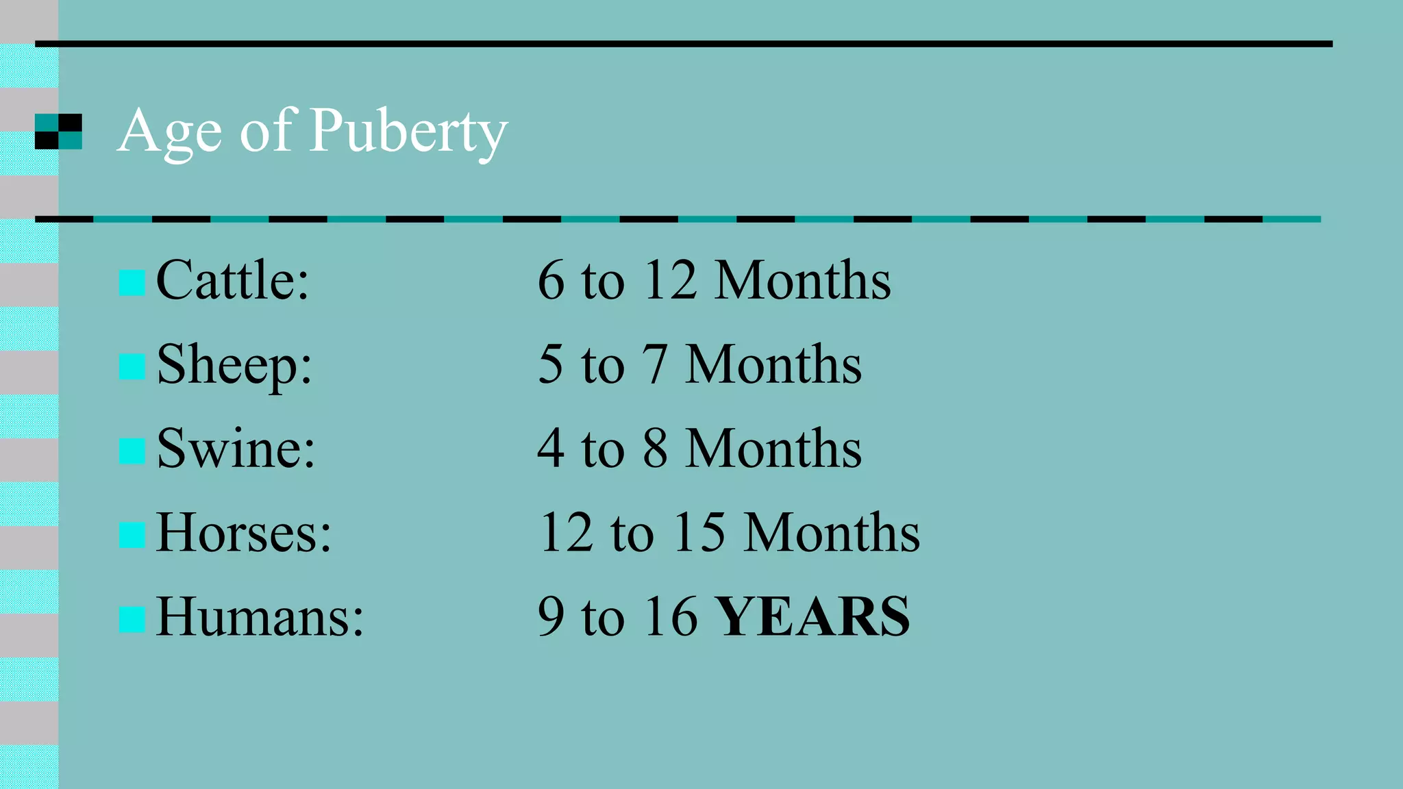 Age of Puberty
 Cattle: 6 to 12 Months
 Sheep: 5 to 7 Months
 Swine: 4 to 8 Months
 Horses: 12 to 15 Months
 Humans: 9 to 16 YEARS
 
