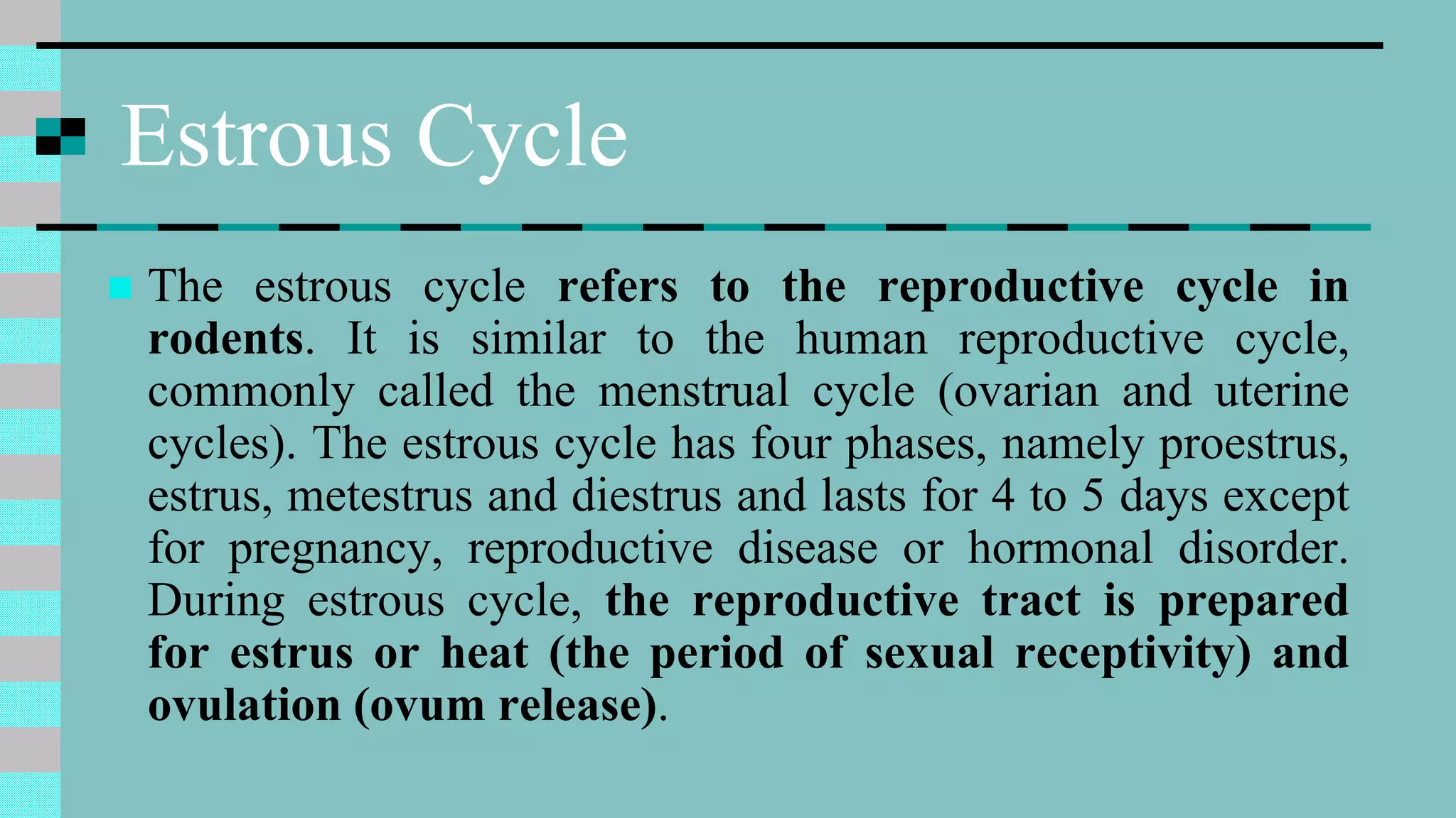 Estrous Cycle
 The estrous cycle refers to the reproductive cycle in
rodents. It is similar to the human reproductive cycle,
commonly called the menstrual cycle (ovarian and uterine
cycles). The estrous cycle has four phases, namely proestrus,
estrus, metestrus and diestrus and lasts for 4 to 5 days except
for pregnancy, reproductive disease or hormonal disorder.
During estrous cycle, the reproductive tract is prepared
for estrus or heat (the period of sexual receptivity) and
ovulation (ovum release).
 