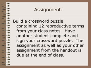 Assignment:
Build a crossword puzzle
containing 12 reproductive terms
from your class notes. Have
another student complete and
sign your crossword puzzle. The
assignment as well as your other
assignment from the handout is
due at the end of class.
 