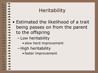 Heritability
• Estimated the likelihood of a trait
being passes on from the parent
to the offspring
– Low heritability
• slow herd improvement
– High heritability
• faster improvement
 