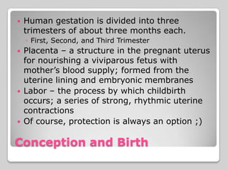    Human gestation is divided into three
    trimesters of about three months each.
    ◦ First, Second, and Third Trimester
   Placenta – a structure in the pregnant uterus
    for nourishing a viviparous fetus with
    mother’s blood supply; formed from the
    uterine lining and embryonic membranes
   Labor – the process by which childbirth
    occurs; a series of strong, rhythmic uterine
    contractions
   Of course, protection is always an option ;)

Conception and Birth
 