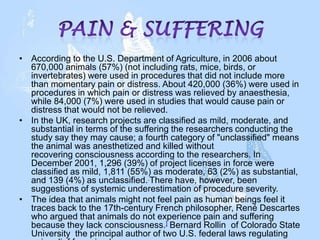 • According to the U.S. Department of Agriculture, in 2006 about
670,000 animals (57%) (not including rats, mice, birds, or
invertebrates) were used in procedures that did not include more
than momentary pain or distress. About 420,000 (36%) were used in
procedures in which pain or distress was relieved by anaesthesia,
while 84,000 (7%) were used in studies that would cause pain or
distress that would not be relieved.
• In the UK, research projects are classified as mild, moderate, and
substantial in terms of the suffering the researchers conducting the
study say they may cause; a fourth category of "unclassified" means
the animal was anesthetized and killed without
recovering consciousness according to the researchers. In
December 2001, 1,296 (39%) of project licenses in force were
classified as mild, 1,811 (55%) as moderate, 63 (2%) as substantial,
and 139 (4%) as unclassified..There have, however, been
suggestions of systemic underestimation of procedure severity.
• The idea that animals might not feel pain as human beings feel it
traces back to the 17th-century French philosopher, René Descartes
who argued that animals do not experience pain and suffering
because they lack consciousness.] Bernard Rollin of Colorado State
University the principal author of two U.S. federal laws regulating

 