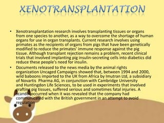 • Xenotransplantation research involves transplanting tissues or organs
from one species to another, as a way to overcome the shortage of human
organs for use in organ transplants. Current research involves using
primates as the recipients of organs from pigs that have been genetically
modified to reduce the primates' immune response against the pig
tissue. Although transplant rejection remains a problem, recent clinical
trials that involved implanting pig insulin-secreting cells into diabetics did
reduce these people's need for insulin.
• Documents released to the news media by the animal rights
organization Uncaged Campaigns showed that, between 1994 and 2000,
wild baboons imported to the UK from Africa by Imutran Ltd, a subsidiary
of Novartis Pharma AG, in conjunction with Cambridge University
and Huntingdon Life Sciences, to be used in experiments that involved
grafting pig tissues, suffered serious and sometimes fatal injuries. A
scandal occurred when it was revealed that the company had
communicated with the British government in an attempt to avoid
regulation

 