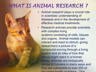 • Animal research plays a crucial role
in scientists' understanding of
diseases and in the development of
effective medical treatments.
• Research animals provide scientists
with complex living
systems consisting of cells, tissues
and organs. Animal models can
interact and react to stimuli, giving
researchers a picture of a
compound moving through a living
system and an idea of how that
stimuli might react in a human
being. Animals are biologically
similar to humans in many ways and
they are vulnerable to over 200 of

 